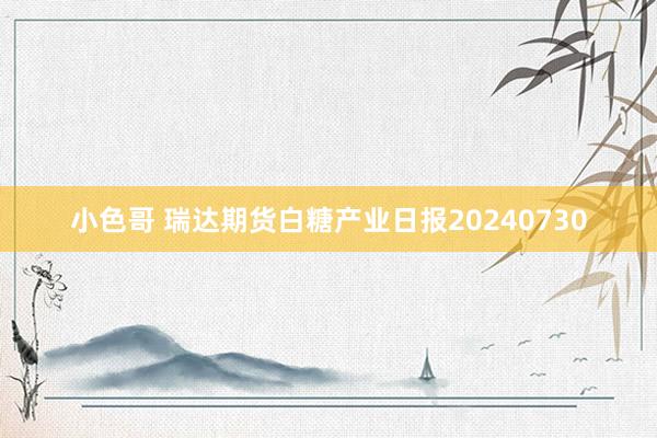 小色哥 瑞达期货白糖产业日报20240730