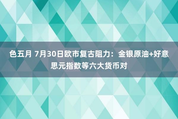 色五月 7月30日欧市复古阻力：金银原油+好意思元指数等六大货币对