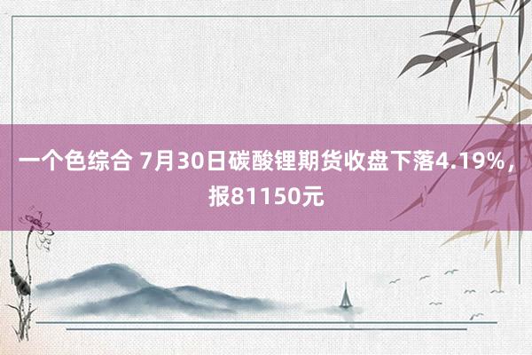 一个色综合 7月30日碳酸锂期货收盘下落4.19%，报81150元