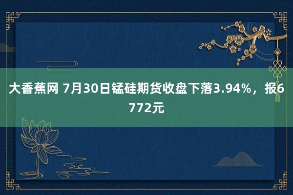 大香蕉网 7月30日锰硅期货收盘下落3.94%，报6772元