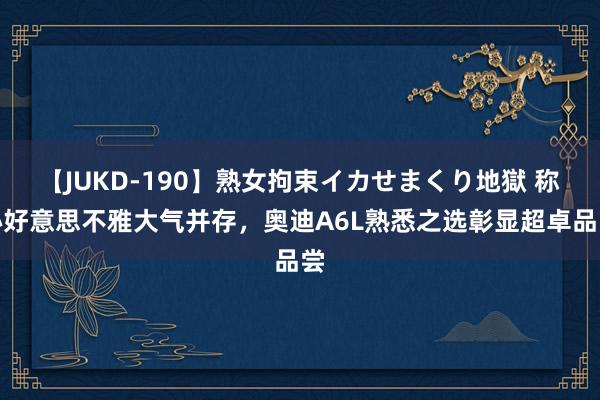 【JUKD-190】熟女拘束イカせまくり地獄 称心好意思不雅大气并存，奥迪A6L熟悉之选彰显超卓品尝