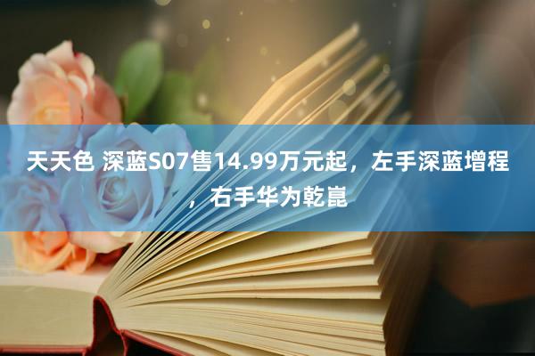 天天色 深蓝S07售14.99万元起，左手深蓝增程，右手华为乾崑