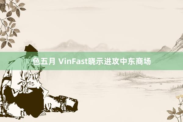 色五月 VinFast晓示进攻中东商场