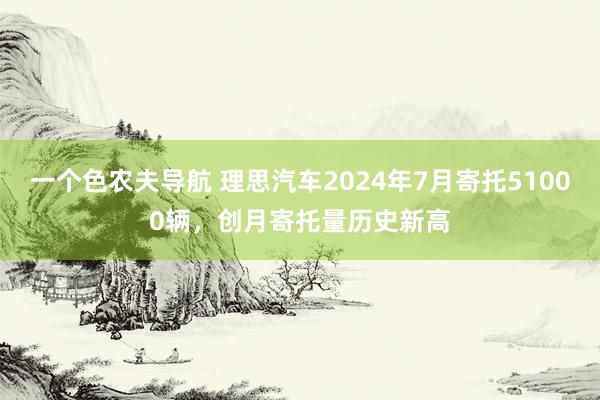 一个色农夫导航 理思汽车2024年7月寄托51000辆，创月寄托量历史新高