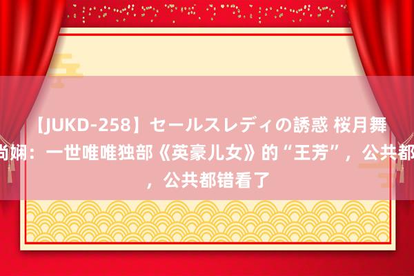 【JUKD-258】セールスレディの誘惑 桜月舞 他 刘尚娴：一世唯唯独部《英豪儿女》的“王芳”，公共都错看了