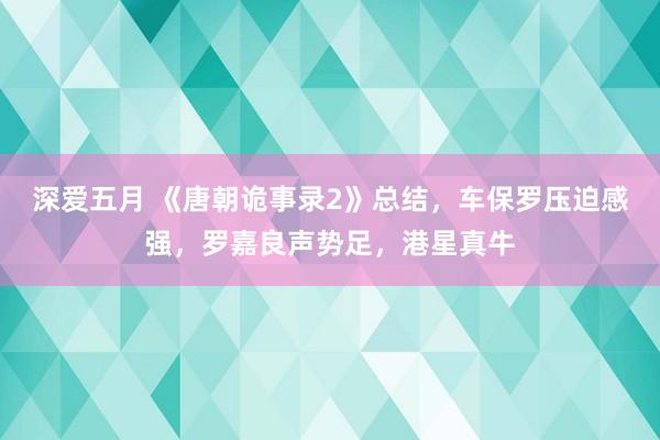 深爱五月 《唐朝诡事录2》总结，车保罗压迫感强，罗嘉良声势足，港星真牛