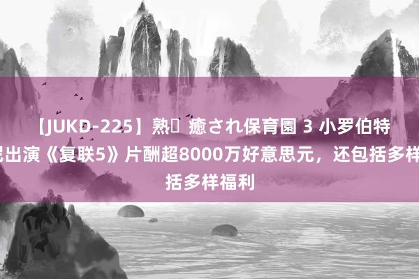 【JUKD-225】熟・癒され保育園 3 小罗伯特·唐尼出演《复联5》片酬超8000万好意思元，还包括多样福利