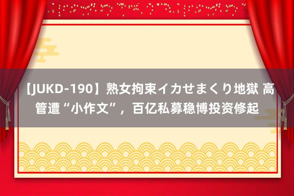 【JUKD-190】熟女拘束イカせまくり地獄 高管遭“小作文”，百亿私募稳博投资修起