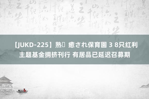 【JUKD-225】熟・癒され保育園 3 8只红利主题基金拥挤刊行 有居品已延迟召募期