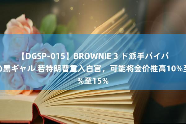 【DGSP-015】BROWNIE 3 ド派手パイパン強め黒ギャル 若特朗普重入白宫，可能将金价推高10%至15%