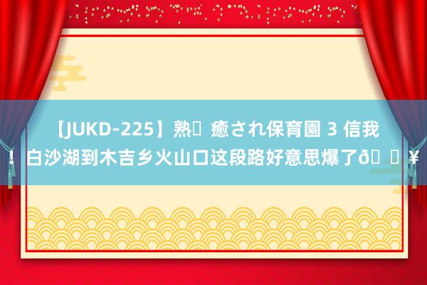 【JUKD-225】熟・癒され保育園 3 信我！白沙湖到木吉乡火山口这段路好意思爆了?