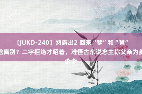 【JUKD-240】熟露出2 回来“爹”和“爸”有啥离别？二字拒绝才昭着，难怪古东说念主称父亲为爹爹