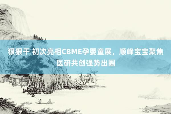 狠狠干 初次亮相CBME孕婴童展，顺峰宝宝聚焦医研共创强势出圈