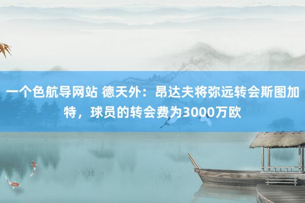 一个色航导网站 德天外：昂达夫将弥远转会斯图加特，球员的转会费为3000万欧