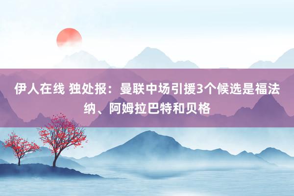 伊人在线 独处报：曼联中场引援3个候选是福法纳、阿姆拉巴特和贝格