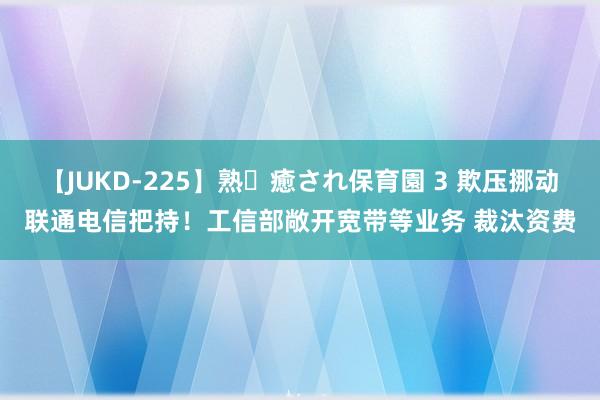 【JUKD-225】熟・癒され保育園 3 欺压挪动联通电信把持！工信部敞开宽带等业务 裁汰资费