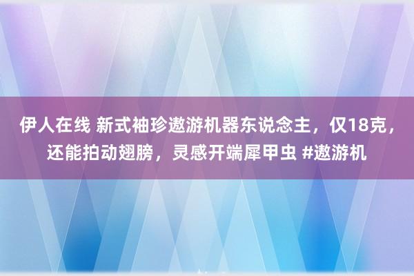 伊人在线 新式袖珍遨游机器东说念主，仅18克，还能拍动翅膀，灵感开端犀甲虫 #遨游机