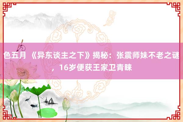 色五月 《异东谈主之下》揭秘：张震师妹不老之谜，16岁便获王家卫青睐