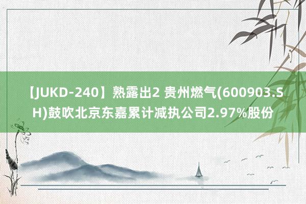 【JUKD-240】熟露出2 贵州燃气(600903.SH)鼓吹北京东嘉累计减执公司2.97%股份