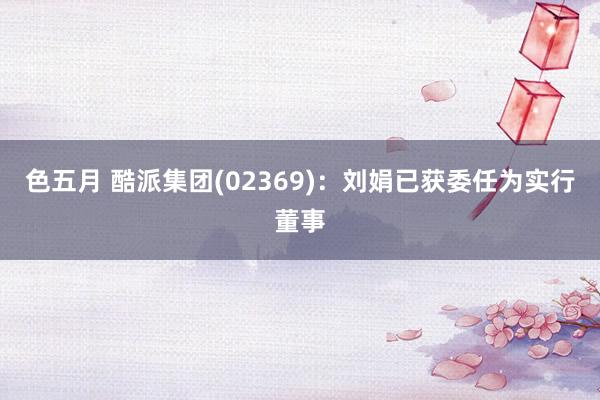 色五月 酷派集团(02369)：刘娟已获委任为实行董事