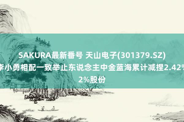 SAKURA最新番号 天山电子(301379.SZ)鞭策李小勇相配一致举止东说念主中金蓝海累计减捏2.42%股份