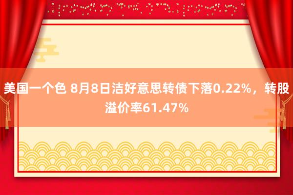 美国一个色 8月8日洁好意思转债下落0.22%，转股溢价率61.47%