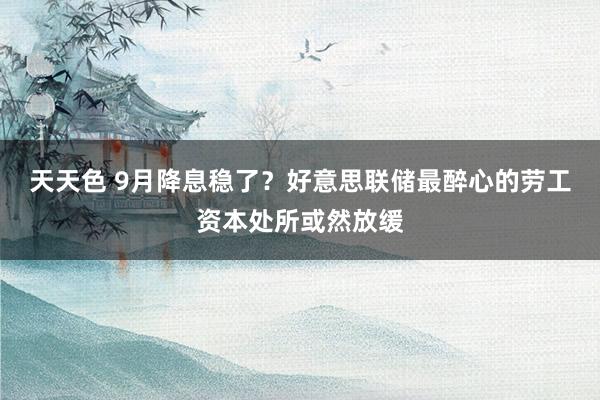 天天色 9月降息稳了？好意思联储最醉心的劳工资本处所或然放缓