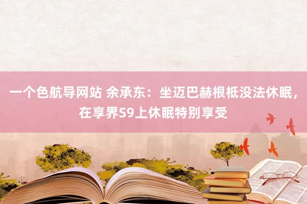 一个色航导网站 余承东：坐迈巴赫根柢没法休眠，在享界S9上休眠特别享受