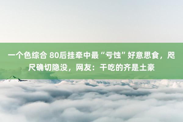 一个色综合 80后挂牵中最“亏蚀”好意思食，咫尺确切隐没，网友：干吃的齐是土豪