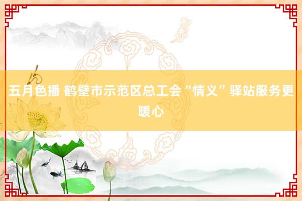 五月色播 鹤壁市示范区总工会“情义”驿站服务更暖心