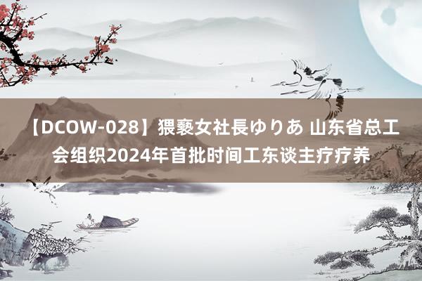 【DCOW-028】猥褻女社長ゆりあ 山东省总工会组织2024年首批时间工东谈主疗疗养