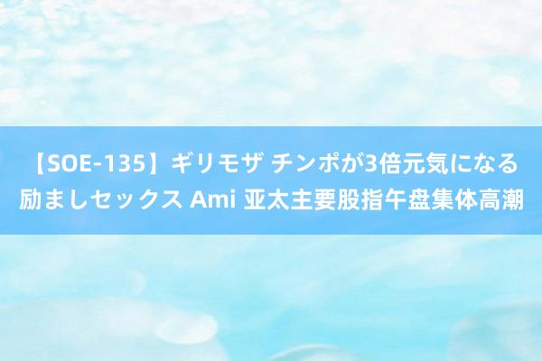 【SOE-135】ギリモザ チンポが3倍元気になる励ましセックス Ami 亚太主要股指午盘集体高潮