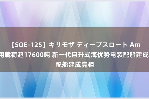 【SOE-125】ギリモザ ディープスロート Ami 有用载荷超17600吨 新一代自升式海优势电装配船建成亮相