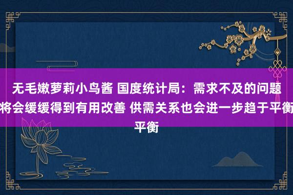 无毛嫩萝莉小鸟酱 国度统计局：需求不及的问题将会缓缓得到有用改善 供需关系也会进一步趋于平衡