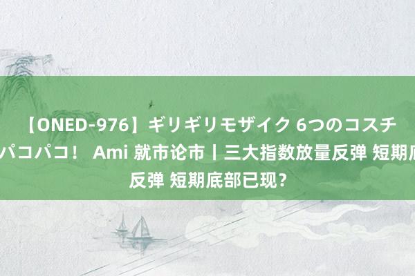 【ONED-976】ギリギリモザイク 6つのコスチュームでパコパコ！ Ami 就市论市丨三大指数放量反弹 短期底部已现？