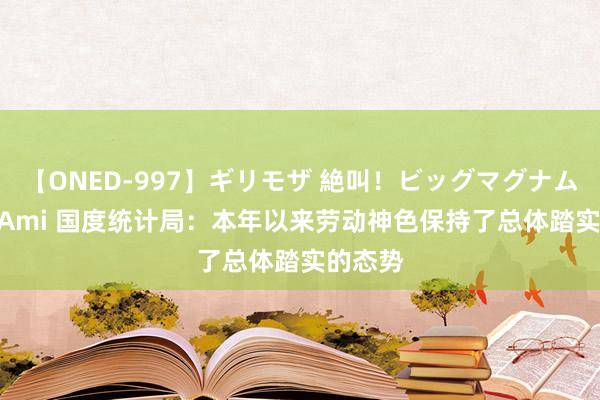 【ONED-997】ギリモザ 絶叫！ビッグマグナムFUCK Ami 国度统计局：本年以来劳动神色保持了总体踏实的态势