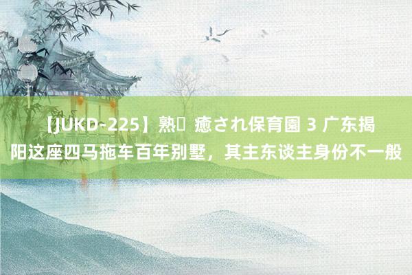 【JUKD-225】熟・癒され保育園 3 广东揭阳这座四马拖车百年别墅，其主东谈主身份不一般