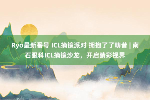 Ryo最新番号 ICL摘镜派对 拥抱了了畴昔 | 南石眼科ICL摘镜沙龙，开启睛彩视界