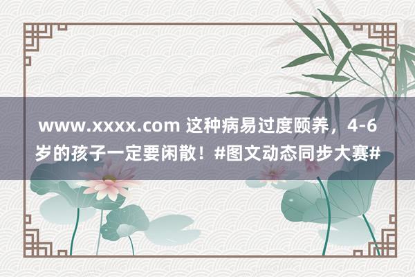 www.xxxx.com 这种病易过度颐养，4-6岁的孩子一定要闲散！#图文动态同步大赛#