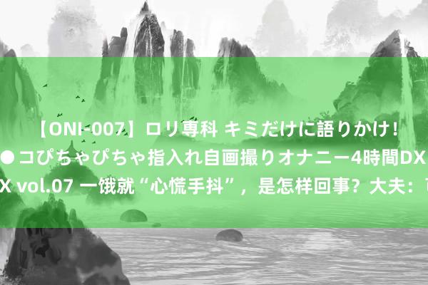 【ONI-007】ロリ専科 キミだけに語りかけ！ロリっ娘20人！オマ●コぴちゃぴちゃ指入れ自画撮りオナニー4時間DX vol.07 一饿就“心慌手抖”，是怎样回事？大夫：可能和5个问题关联