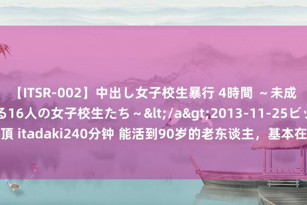 【ITSR-002】中出し女子校生暴行 4時間 ～未成熟なカラダを弄ばれる16人の女子校生たち～</a>2013-11-25ビッグモーカル&$頂 itadaki240分钟 能活到90岁的老东谈主，基本在70岁，就仍是不作念3件事了，听医陌生析