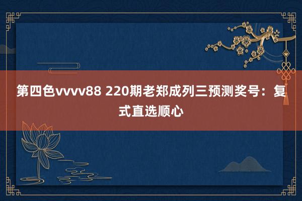 第四色vvvv88 220期老郑成列三预测奖号：复式直选顺心