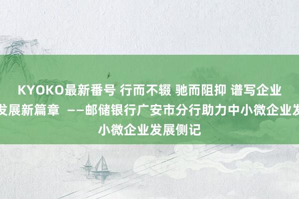 KYOKO最新番号 行而不辍 驰而阻抑 谱写企业高质地发展新篇章  ——邮储银行广安市分行助力中小微企业发展侧记