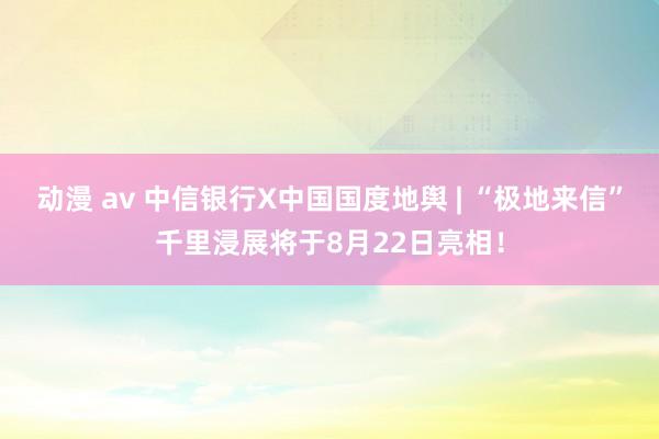 动漫 av 中信银行X中国国度地舆 | “极地来信”千里浸展将于8月22日亮相！