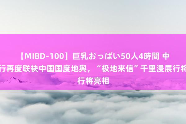 【MIBD-100】巨乳おっぱい50人4時間 中信银行再度联袂中国国度地舆，“极地来信”千里浸展行将亮相