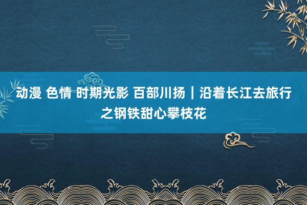 动漫 色情 时期光影 百部川扬｜沿着长江去旅行之钢铁甜心攀枝花