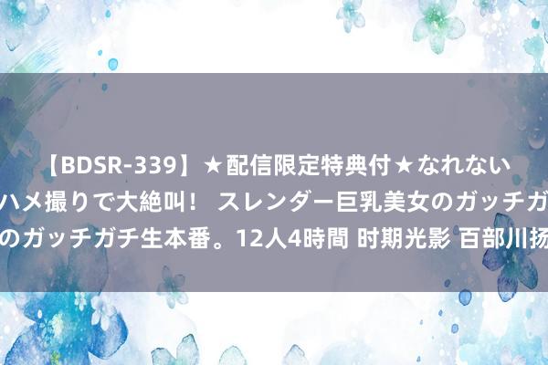 【BDSR-339】★配信限定特典付★なれない感じの新人ちゃんが初ハメ撮りで大絶叫！ スレンダー巨乳美女のガッチガチ生本番。12人4時間 时期光影 百部川扬｜瓦尔俄足节