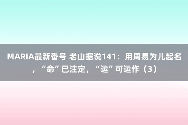 MARIA最新番号 老山据说141：用周易为儿起名，“命”已注定，“运”可运作（3）