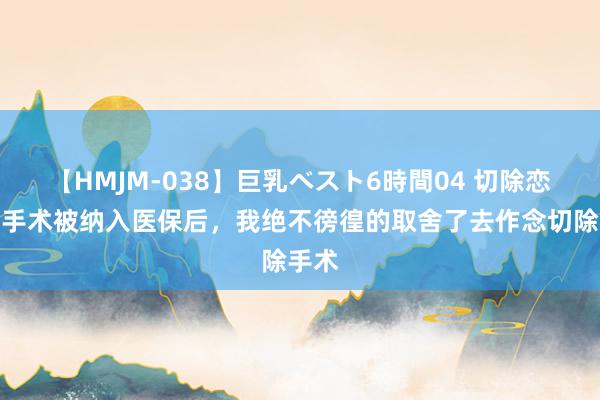 【HMJM-038】巨乳ベスト6時間04 切除恋爱脑手术被纳入医保后，我绝不徬徨的取舍了去作念切除手术