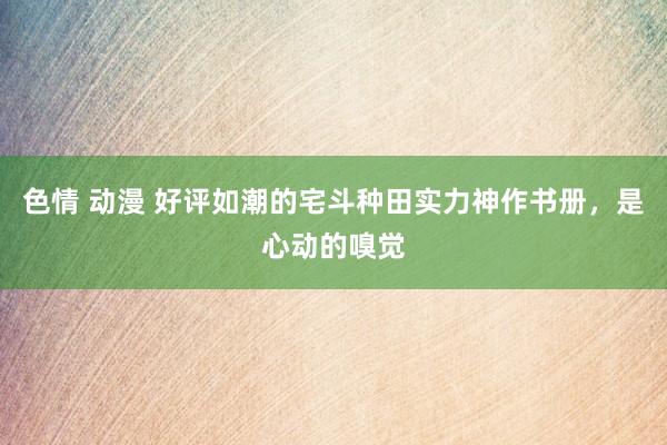 色情 动漫 好评如潮的宅斗种田实力神作书册，是心动的嗅觉